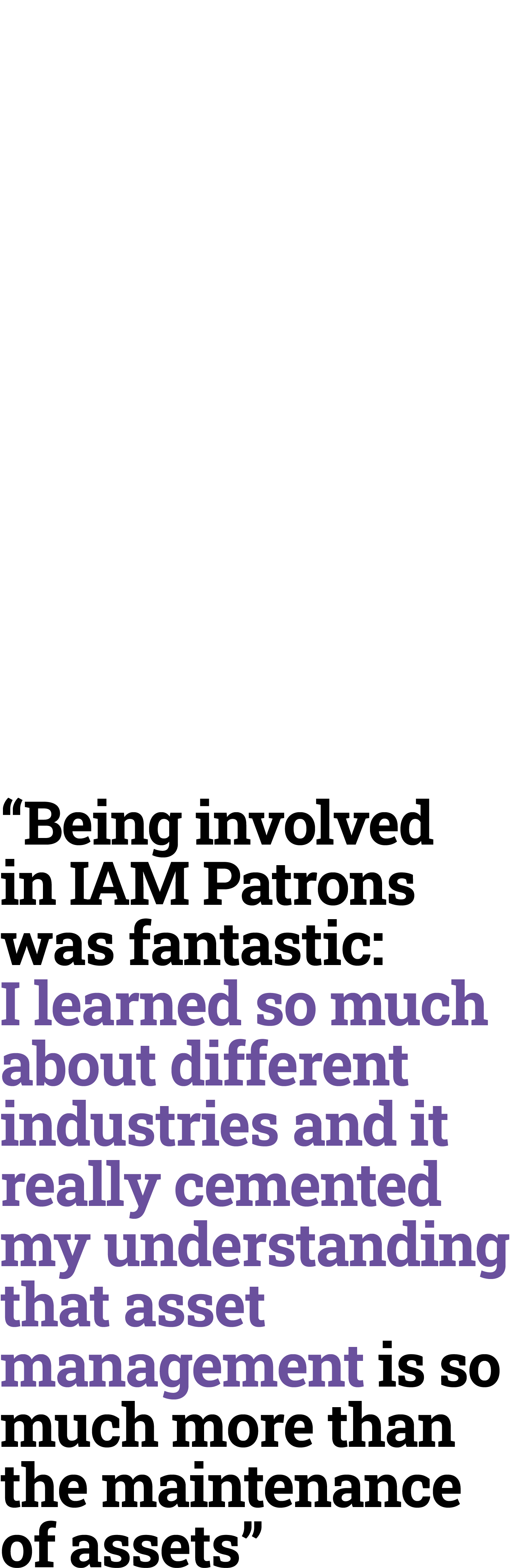 “Being involved in IAM Patrons was fantastic: I learned so much about different industries and it really cemented my ...