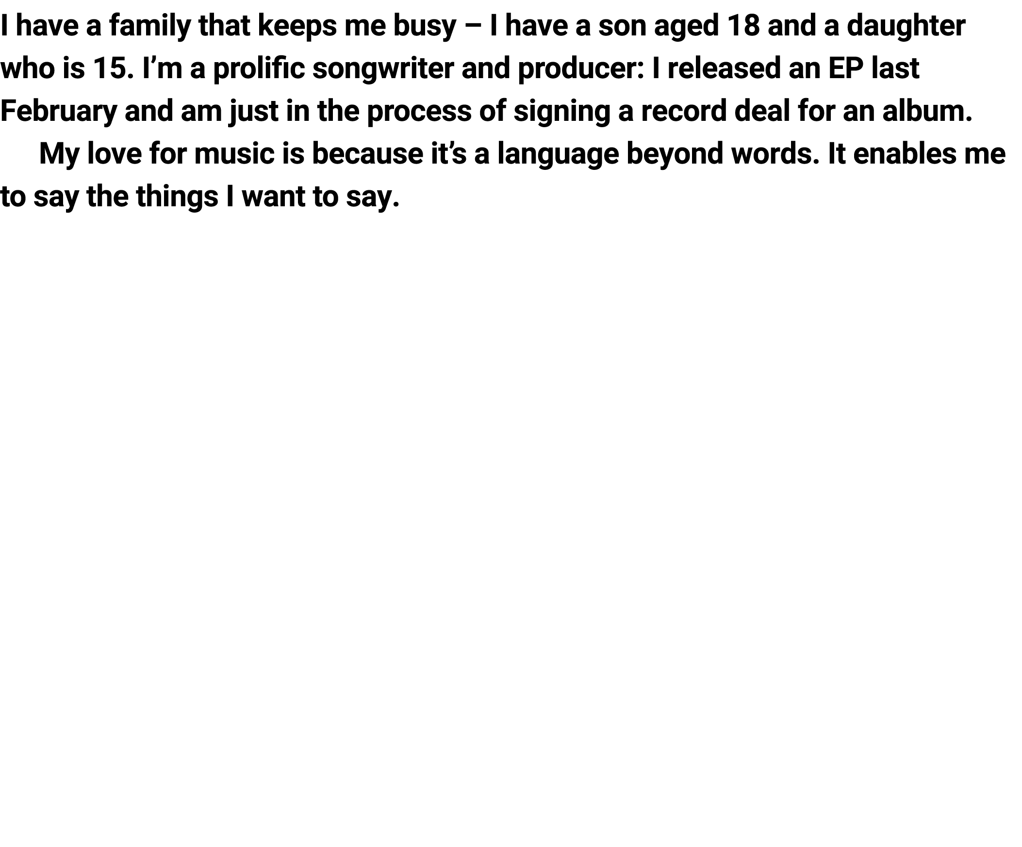 I have a family ﻿that keeps me busy – I have a son aged 18 and a daughter who is 15. I’m a prolific songwriter and pr...