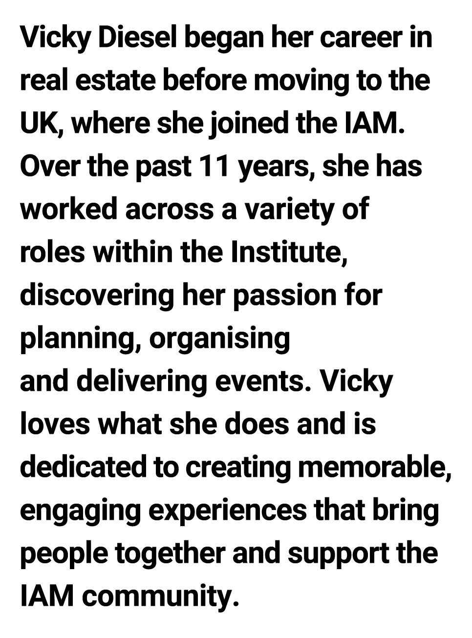 Vicky Diesel began her career in real estate before moving to the UK, where she joined the IAM. Over the past 11 year...