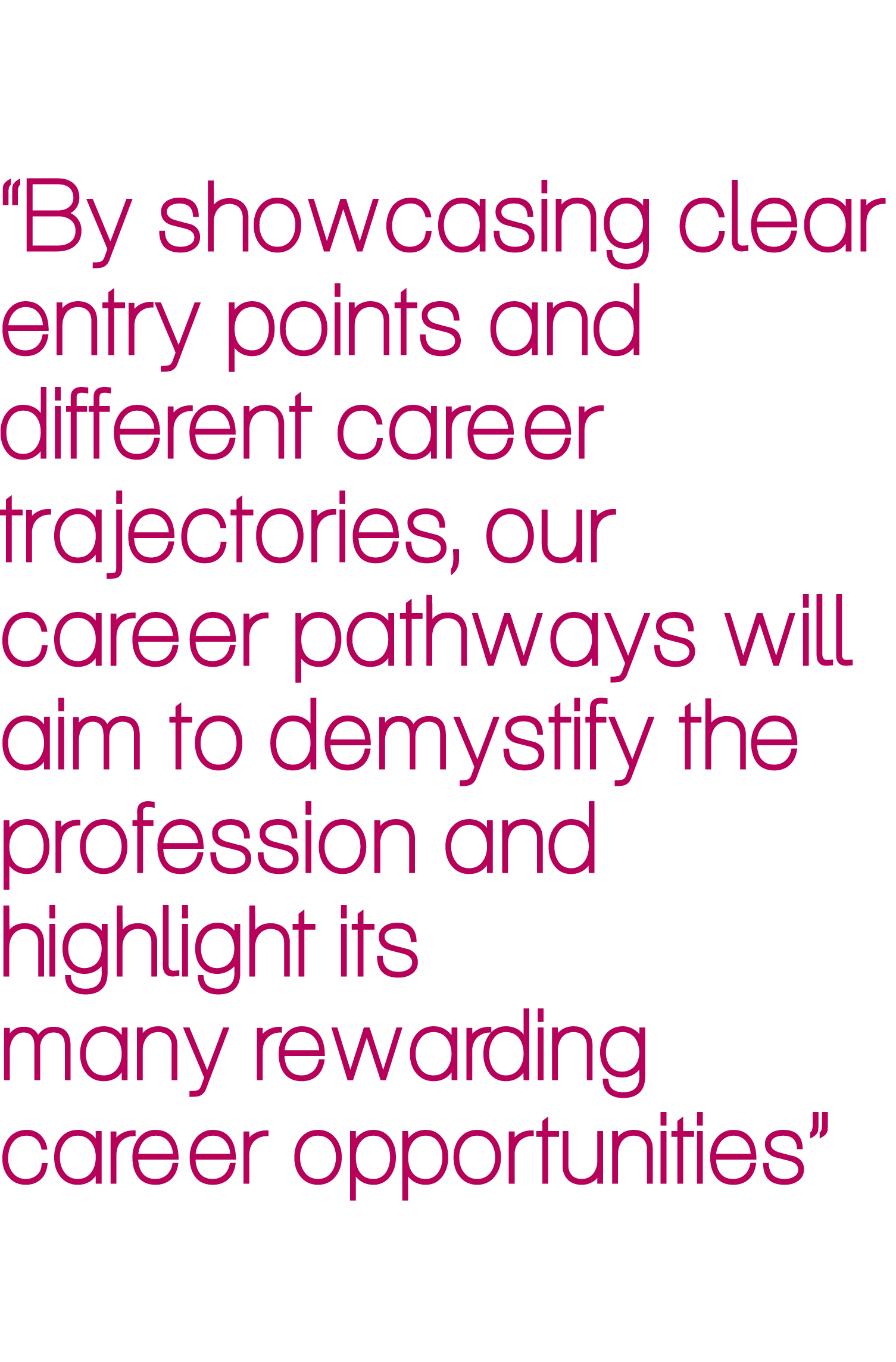 “By showcasing clear entry points and different career trajectories, our career pathways will aim to demystify the pr...