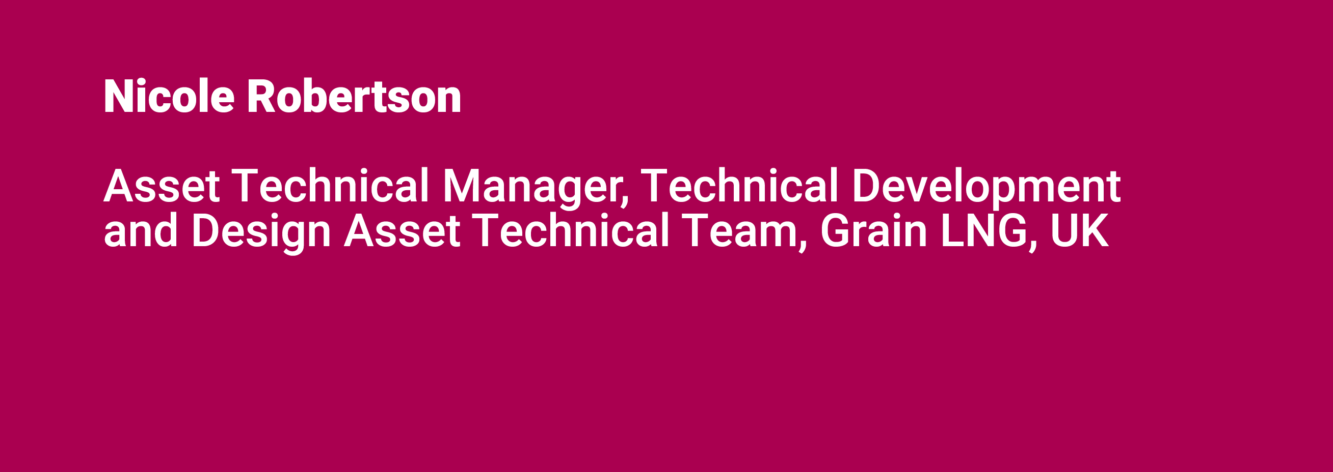 Nicole Robertson Asset Technical Manager, Technical Development and Design Asset Technical Team, Grain LNG, UK