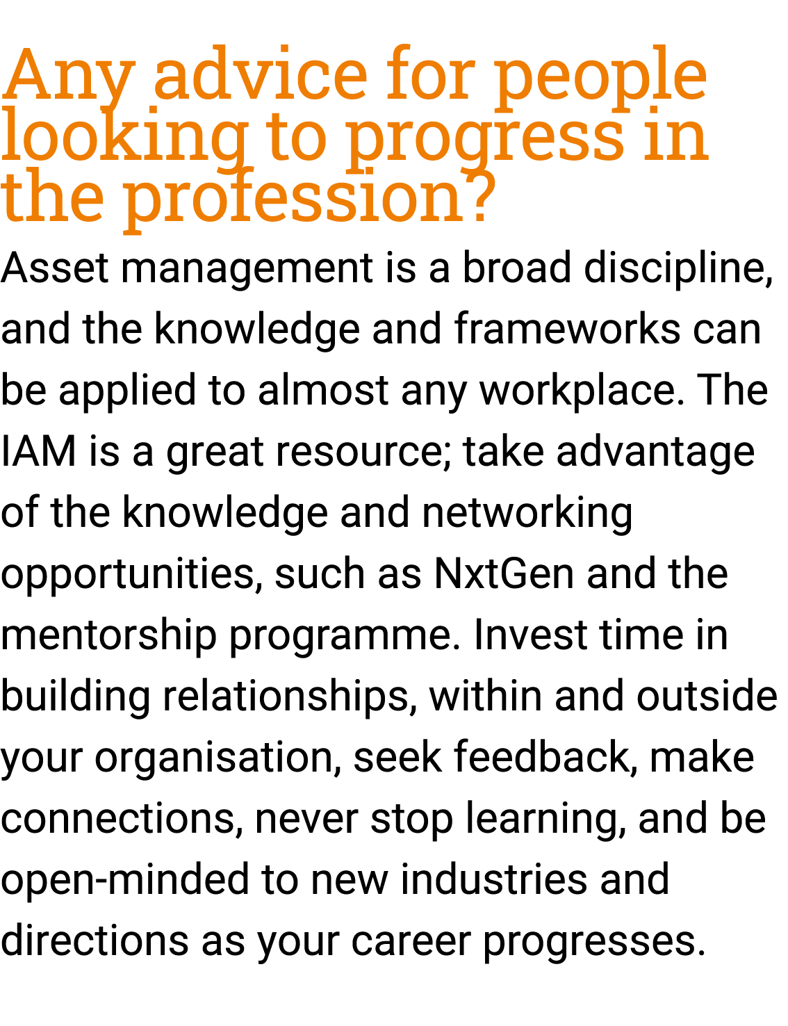 Any advice for people looking to progress in the profession? Asset management is a broad discipline, and the knowledg...