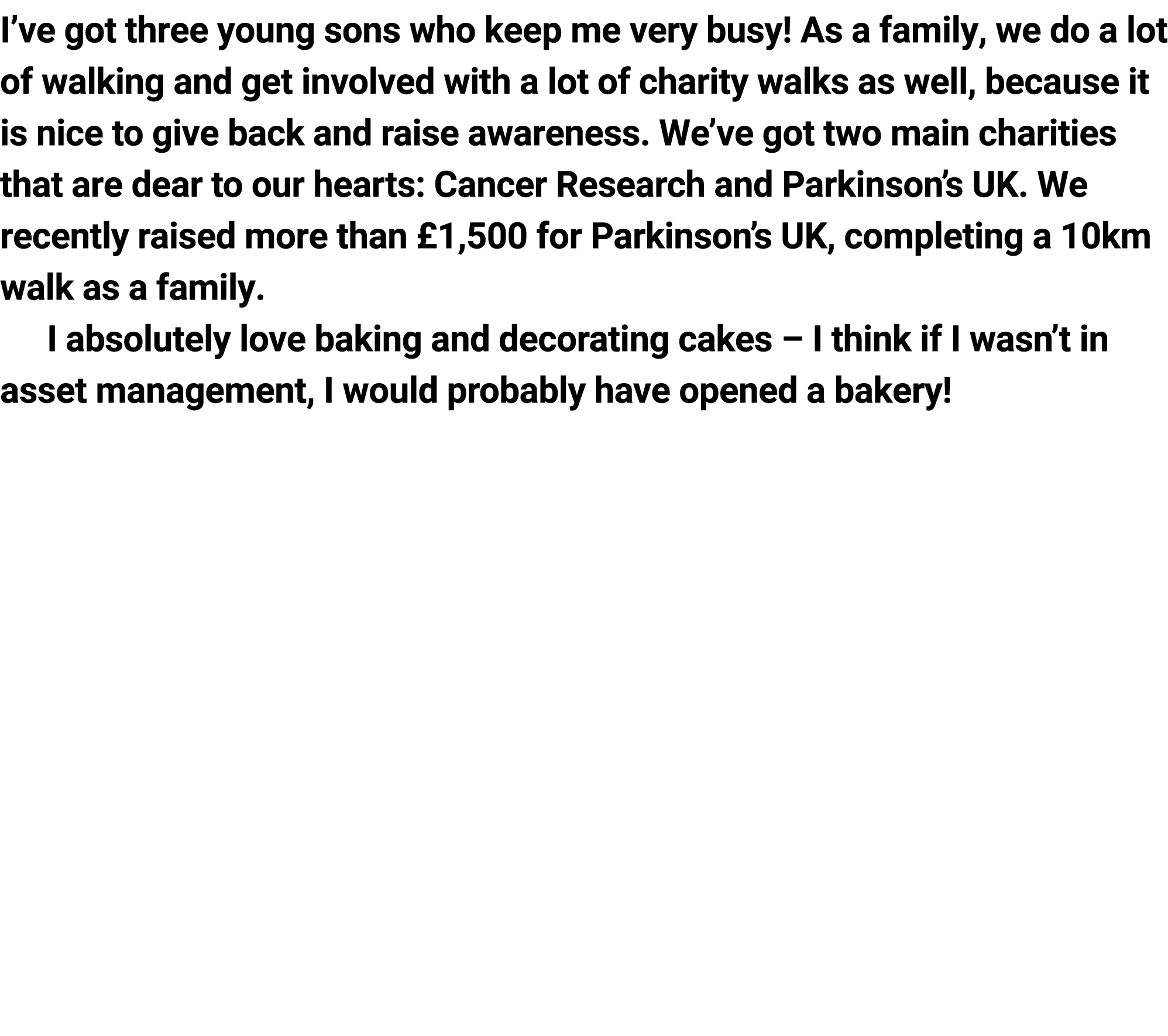 I’ve got three young sons who keep me very busy! As a family, we do a lot of walking and get involved with a lot of c...